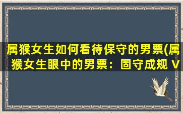 属猴女生如何看待保守的男票(属猴女生眼中的男票：固守成规 VS *心态？)